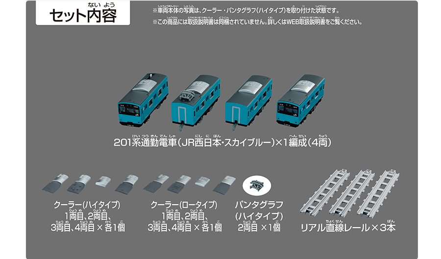セット内容｜201系通勤電車（JR西日本・スカイブルー）×1編成（4両）｜クーラー（ハイタイプ）1両目、2両目、3両目、4両目×各1個｜クーラー（ロータイプ）1両目、2両目、3両目、4両目×各1個｜パンタグラフ（ハイタイプ）2両目×1個｜リアル直線レール×3本｜※車両本体の写真は、クーラー・パンタグラフ（ハイタイプ）を取り付けた状態です。※この商品には取扱説明書は同梱されていません。詳しくはWEB取扱説明書をご覧ください。